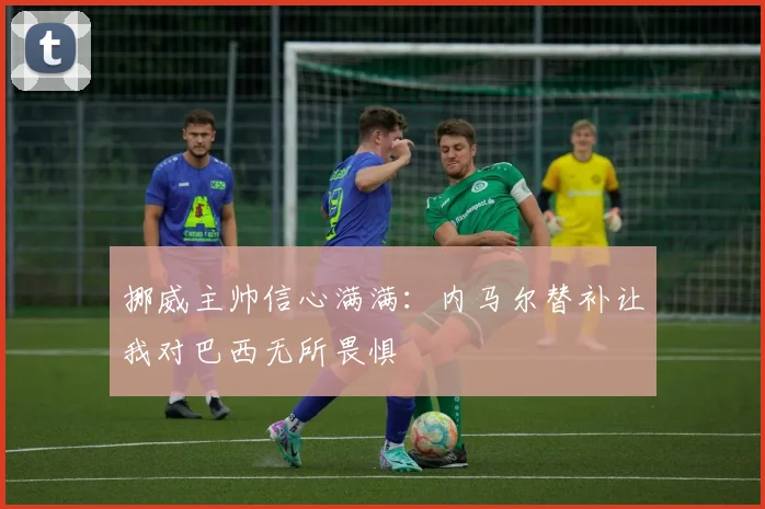 挪威主帅信心满满：内马尔替补让我对巴西无所畏惧